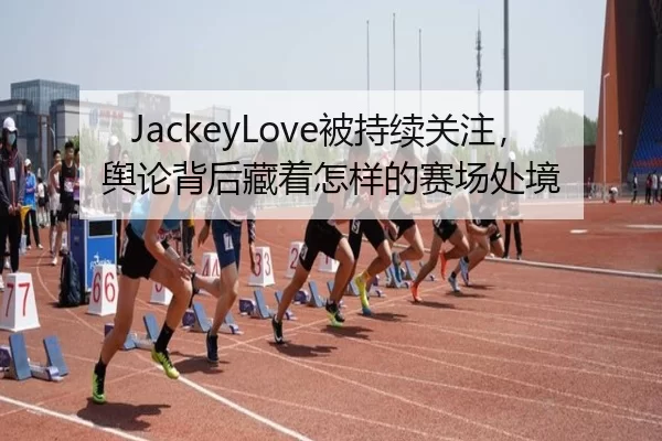 JackeyLove被持续关注，舆论背后藏着怎样的赛场处境